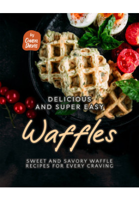 Delicious and Super Easy Waffles: Sweet and Savory Waffle Recipes for Every Craving