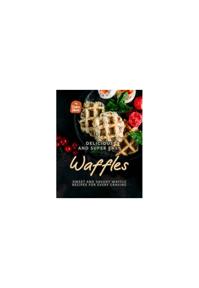 Delicious and Super Easy Waffles: Sweet and Savory Waffle Recipes for Every Craving