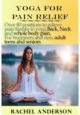 Yoga for Pain Relief: Over 40 Positions to Relieve Pain Thanks to Yoga. Back, Neck and Whole Body Pain. For Beginners and Non