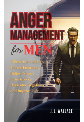 Anger Management for Men: A Practical Guide to Master Emotions, Relieve Stress, Ease Anxiety, Overcome Negativity and Improve