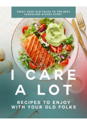 I Care a Lot: Recipes to Enjoy with Your Old Folks: Treat Your Old Folks to The Best Eldercare Dishes Ever!!