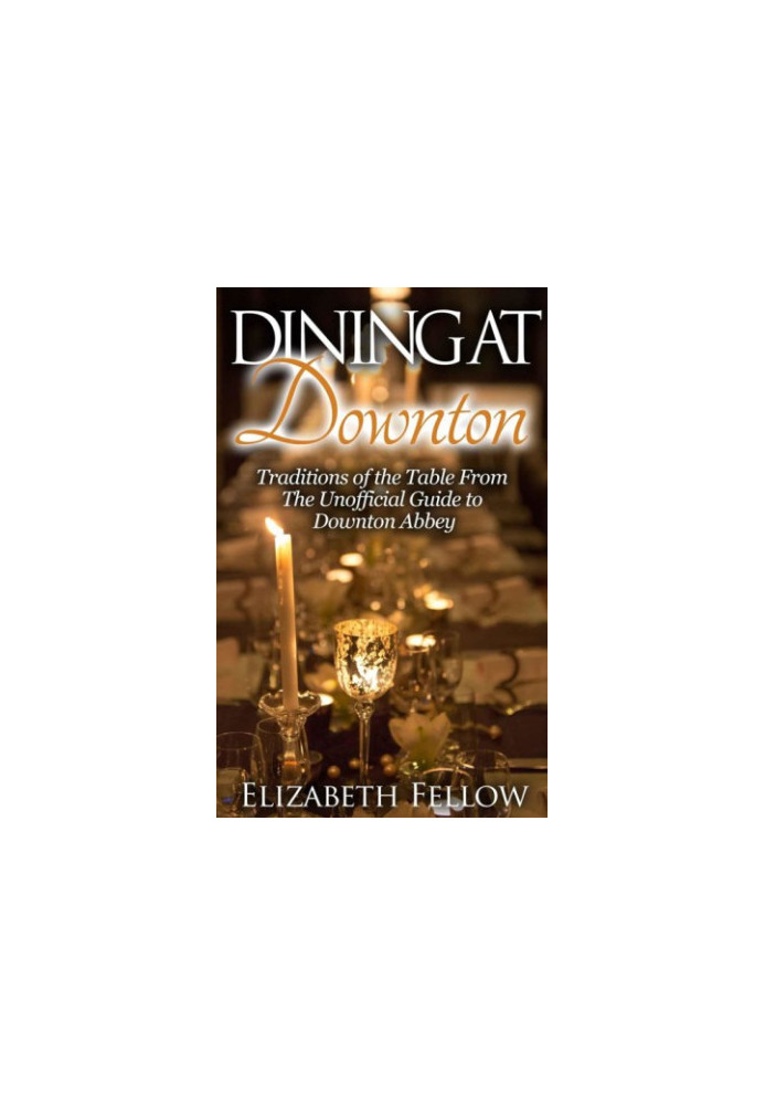 Dining at Downton: Traditions of the Table From The Unofficial Guide to Downton Abbey