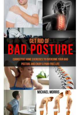 Get Rid of Bad Posture: Corrective Home Exercises to Overcome Your Bad Posture and Enjoy a Pain-Free Life