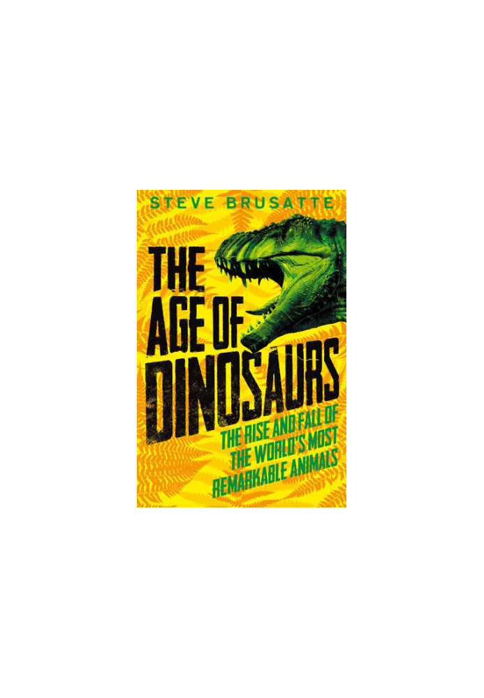 The Age of Dinosaurs: The Rise and Fall of the World's Most Remarkable Animals