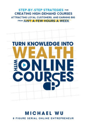 Turn Knowledge Into Wealth With Online Courses: Step-by-Step Strategies for Creating High Demand Courses, Attracting Loyal Cu