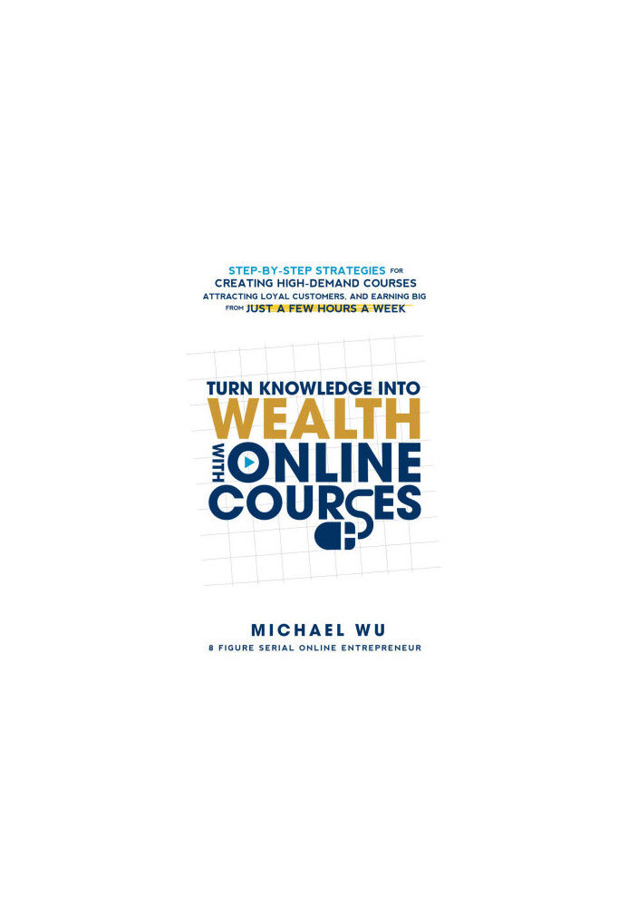 Turn Knowledge Into Wealth With Online Courses: Step-by-Step Strategies for Creating High Demand Courses, Attracting Loyal Cu