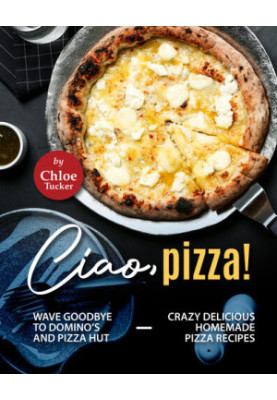Ciao, Pizza!: Wave Goodbye to Domino's and Pizza Hut - Crazy Delicious Homemade Pizza Recipes