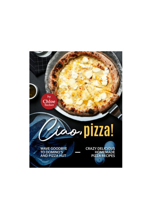 Ciao, Pizza!: Wave Goodbye to Domino's and Pizza Hut - Crazy Delicious Homemade Pizza Recipes
