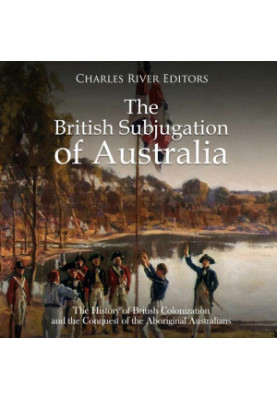 The British Subjugation of Australia: The History of British Colonization and the Conquest of the Aboriginal Australians