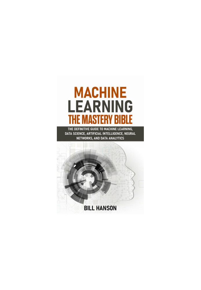 Machine Learning- The Mastery Bible: The definitive guide to Machine Learning, Data Science, Artificial Intelligence, Neural 