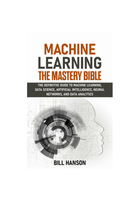 Machine Learning- The Mastery Bible: The definitive guide to Machine Learning, Data Science, Artificial Intelligence, Neural 