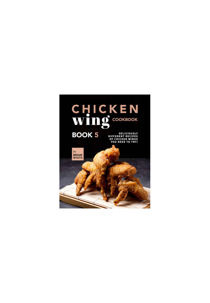 Chicken Wing Cookbook: Deliciously Different Recipes of Chicken Wings You Need to Try! (All The Chicken Wing Recipes You Need