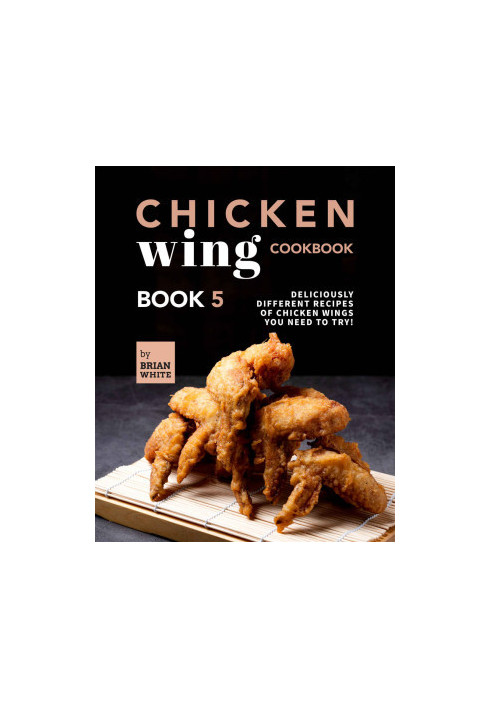 Chicken Wing Cookbook: Deliciously Different Recipes of Chicken Wings You Need to Try! (All The Chicken Wing Recipes You Need