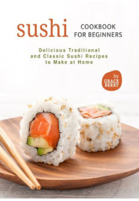 Sushi Cookbook for Beginners: Delicious Traditional and Classic Sushi Recipes to Make at Home