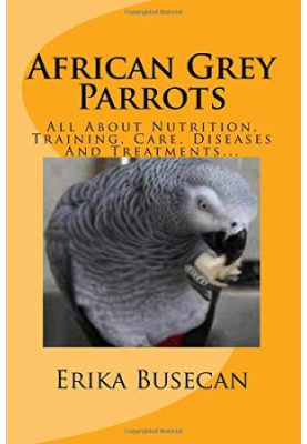 African Grey Parrots: All About Nutrition, Training, Care, Diseases And Treatments...