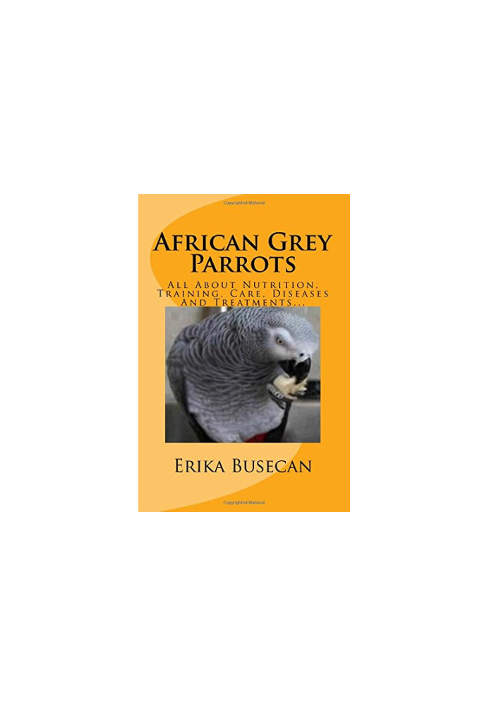 African Grey Parrots: All About Nutrition, Training, Care, Diseases And Treatments...