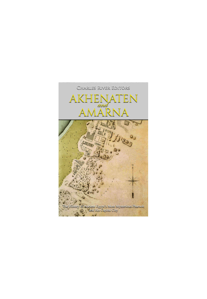 Akhenaten and Amarna: The History of Ancient Egypt’s Most Mysterious Pharaoh and His Capital City
