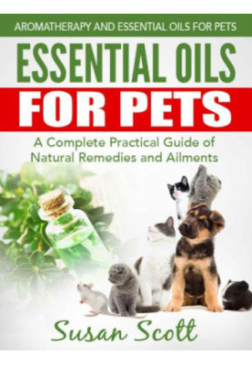 Essential Oils For Pets: A Complete Practical Guide of Natural Remedies and Ailments