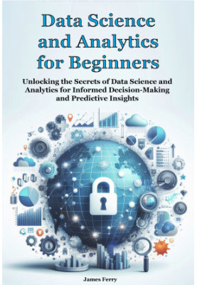 Data Science and Analytics for Beginners: Unlocking the Secrets of Data Science and Analytics for Informed Decision-Making an
