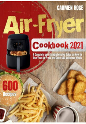 Air-Fryer Cookbook 2021 A Complete and Comprehensive Guide on How to Use Your Air Fryer and Cook 600 Delicious Meals