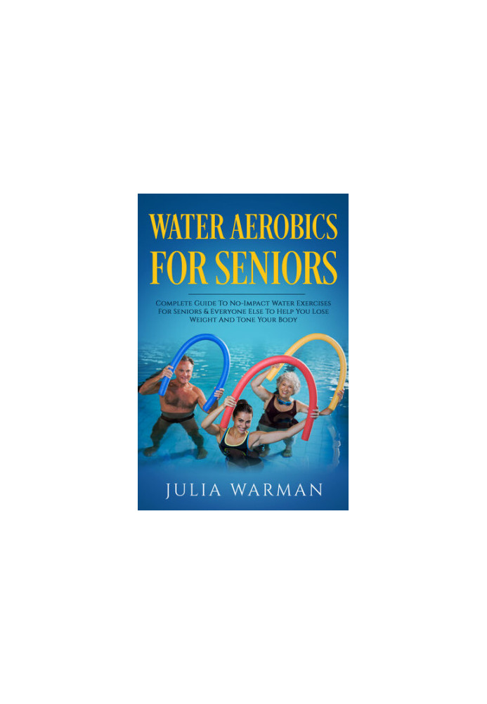 Water Aerobics For Seniors: Complete Guide To No-Impact Water Exercises For Seniors & Everyone Else To Help You Lose Weight A