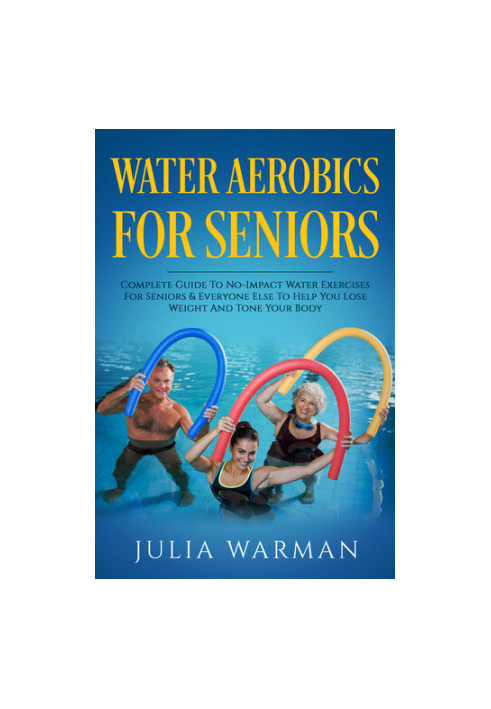 Water Aerobics For Seniors: Complete Guide To No-Impact Water Exercises For Seniors & Everyone Else To Help You Lose Weight A