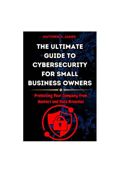 The Ultimate Guide to Cybersecurity for Small Business Owners: Protecting Your Company from Hackers and Data Breaches