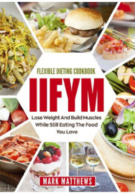 IIFYM & Flexible Dieting Cookbook: Lose Weight and Build Muscles While Still Eating The Food You Love (Macro Diet)