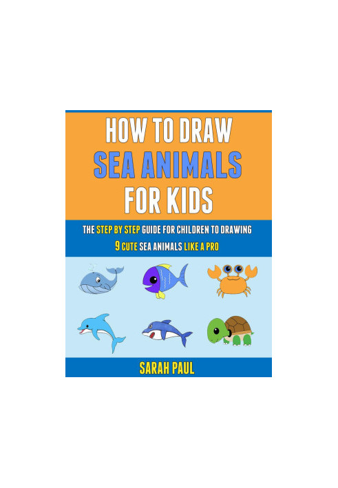 How To Draw Sea Animals For Kids: The Step By Step Guide For Children To Drawing 9 Cute Sea Animals Like A Pro