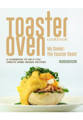 Toaster Oven Cookbook: My Savior: The Toaster Oven! - A Cookbook to Help You Create Some Unique Recipes