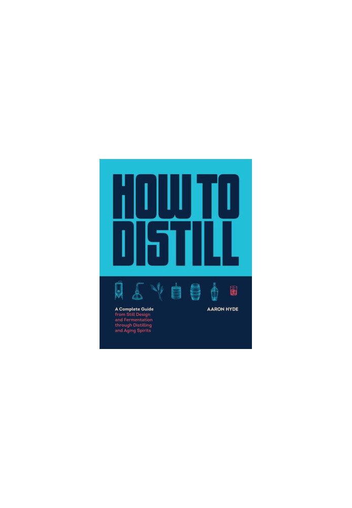 How to Distill: A Complete Guide from Still Design and Fermentation through Distilling and Aging Spirits