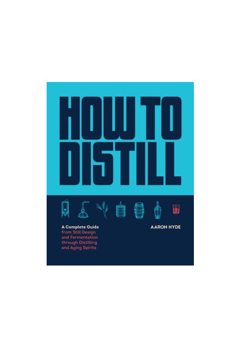 How to Distill: A Complete Guide from Still Design and Fermentation through Distilling and Aging Spirits