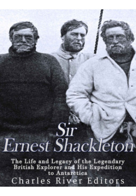 Sir Ernest Shackleton: The Life and Legacy of the Legendary British Explorer and His Expeditions to Antarctica