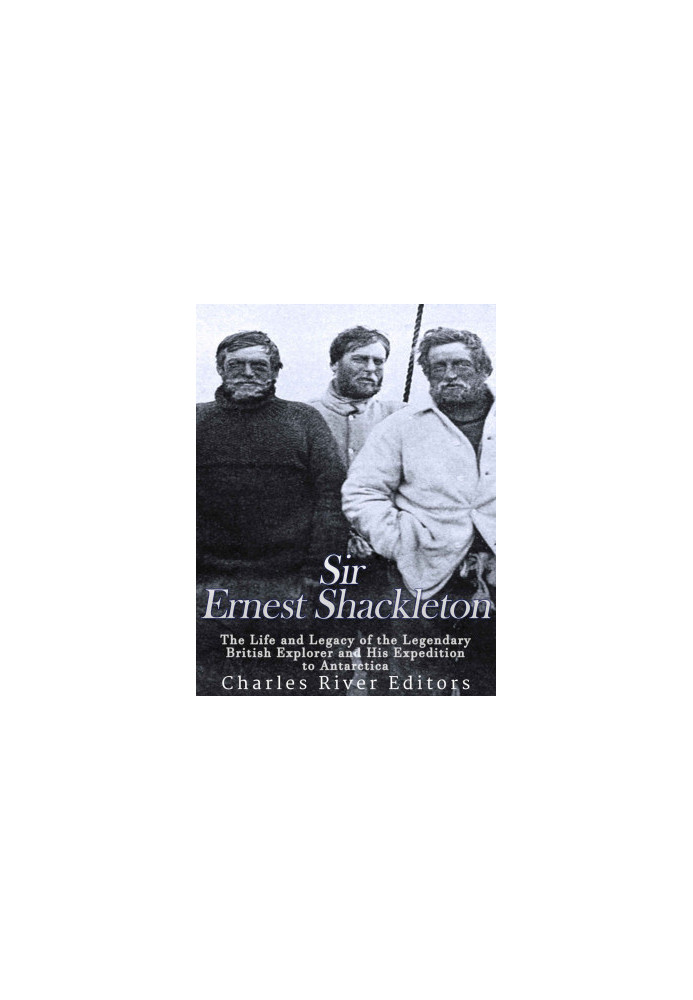 Sir Ernest Shackleton: The Life and Legacy of the Legendary British Explorer and His Expeditions to Antarctica