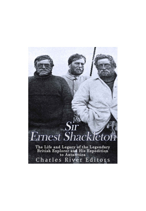 Sir Ernest Shackleton: The Life and Legacy of the Legendary British Explorer and His Expeditions to Antarctica