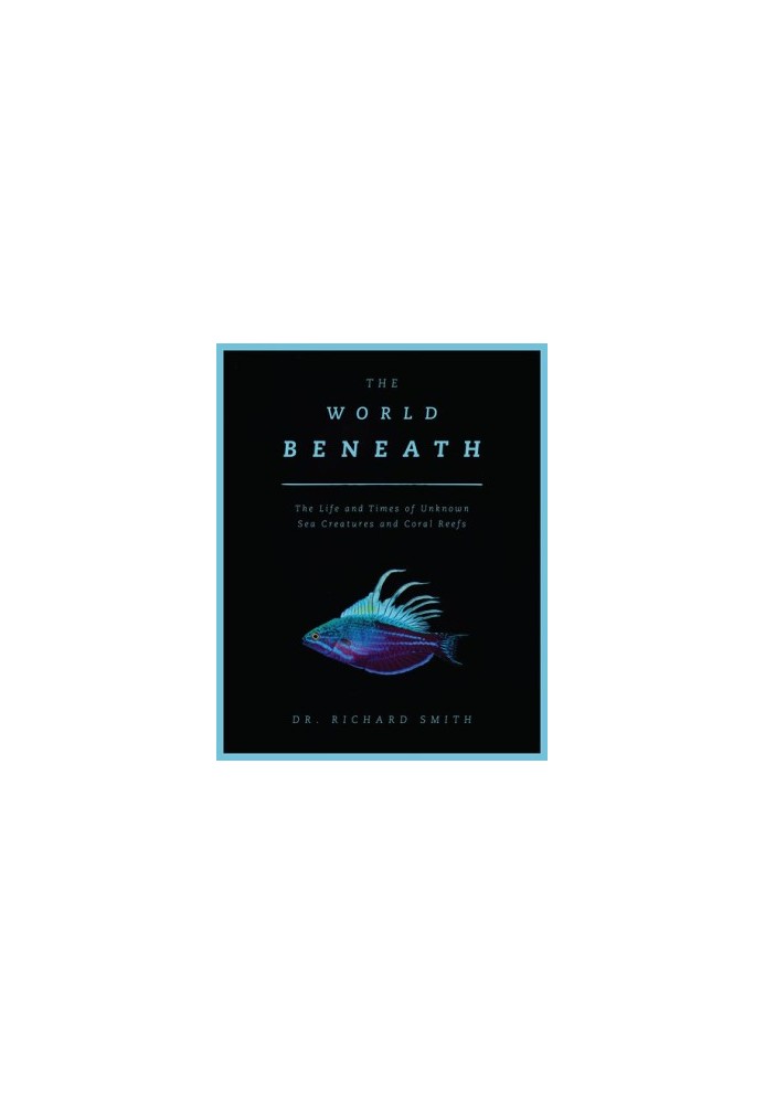 The World Beneath : The Life and Times of Unknown Sea Creatures and Coral Reefs