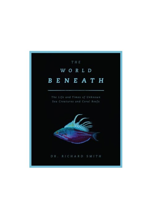 The World Beneath : The Life and Times of Unknown Sea Creatures and Coral Reefs