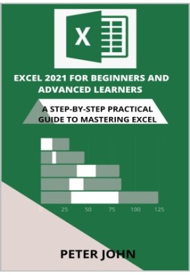 Excel 2021 For Beginners And Advanced Learners: A Step-By-Step Practical Guide To Mastering Excel