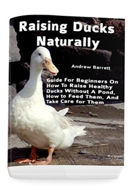 Raising Ducks Naturally: Guide for Beginners on How to Raise Healthy Ducks Without a Pond, How to Feed Them, and Take Care fo