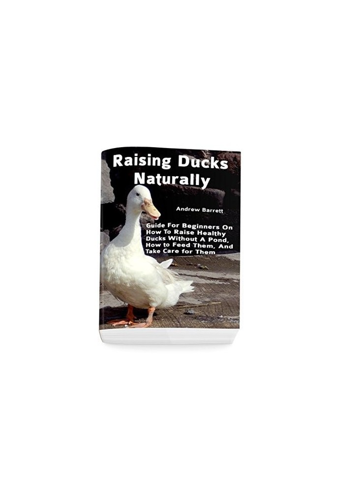 Raising Ducks Naturally: Guide for Beginners on How to Raise Healthy Ducks Without a Pond, How to Feed Them, and Take Care fo