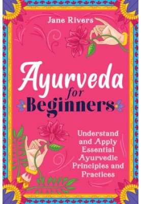 Ayurveda for Beginners: Understand and Apply Essential Ayurvedic Principles and Practices