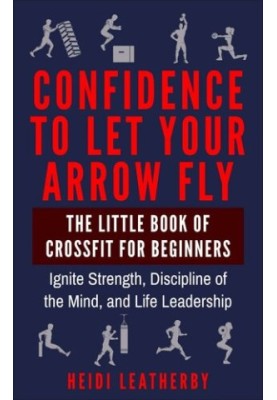 Confidence to Let Your Arrow Fly The Little Book of CrossFit for Beginners Ignite Strength, Discipline of the Mind, and Life 