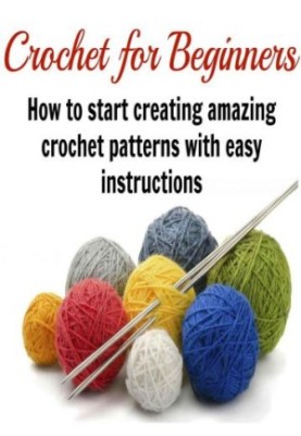 Crochet for Beginners: How to Start Creating Amazing Crochet Patterns with Easy Instructions