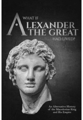 What if Alexander the Great Had Lived? An Alternative History of the Macedonian King and His Empire (Charles River Editors' A