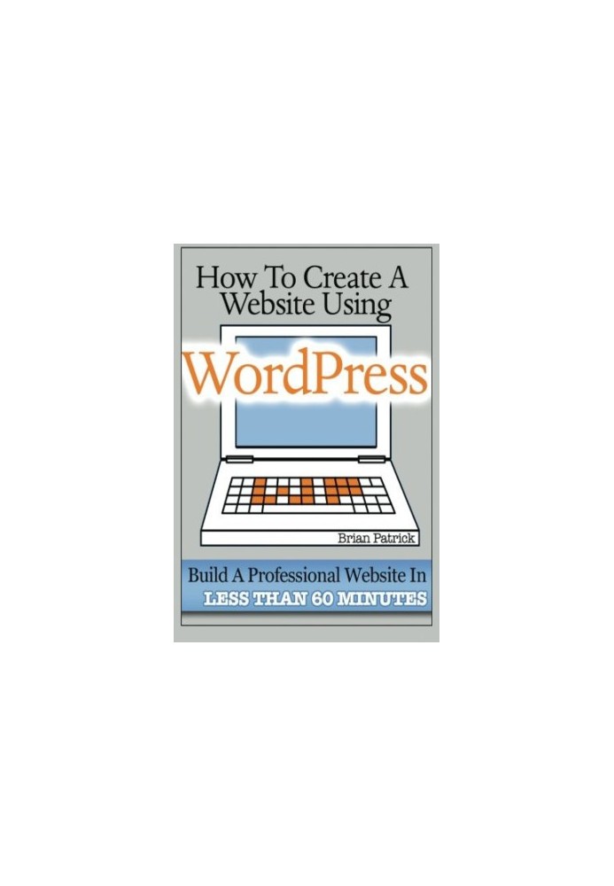 How to Create a Website Using Wordpress: The Beginner's Blueprint for Building a Professional Website in Less Than 60 Minutes