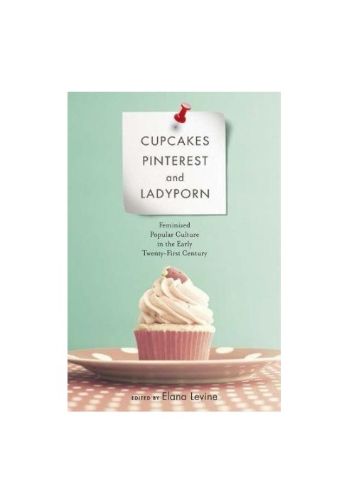 Cupcakes, pinterest, and ladyporn : feminized popular culture in the early twenty-first century