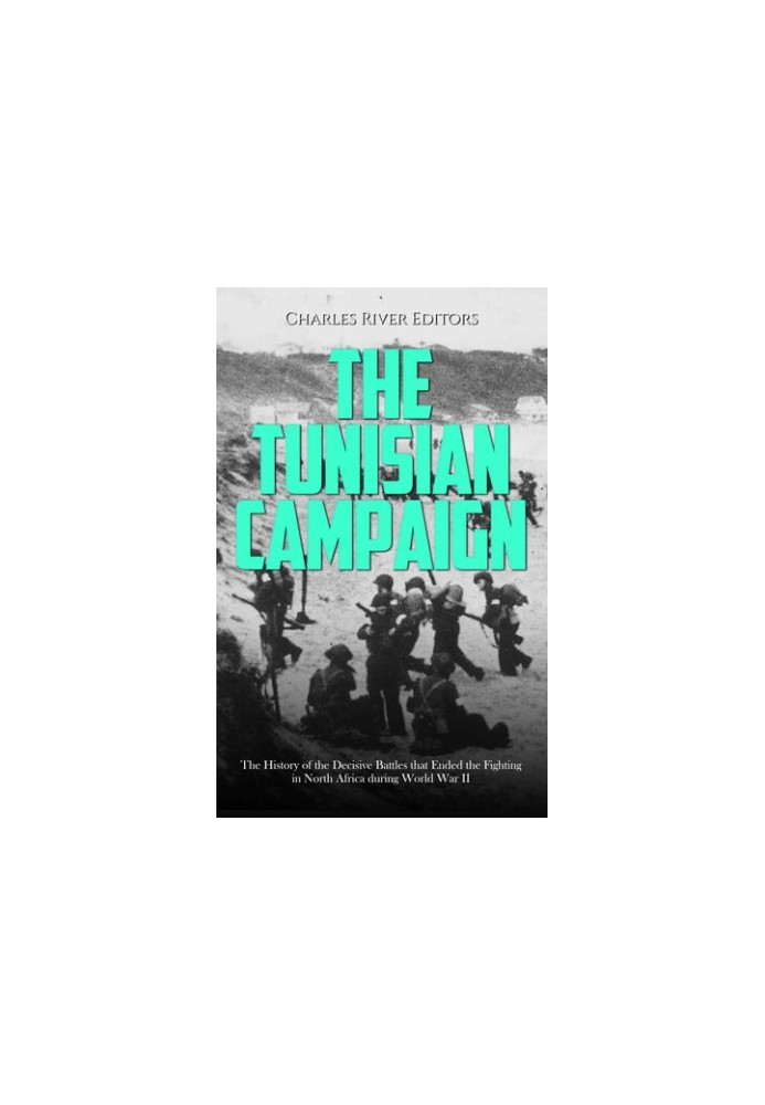 The Tunisian Campaign: The History of the Decisive Battles that Ended the Fighting in North Africa during World War II