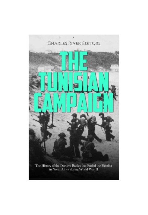 The Tunisian Campaign: The History of the Decisive Battles that Ended the Fighting in North Africa during World War II