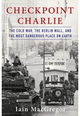 Checkpoint Charlie: The Cold War, The Berlin Wall, and the Most Dangerous Place On Earth