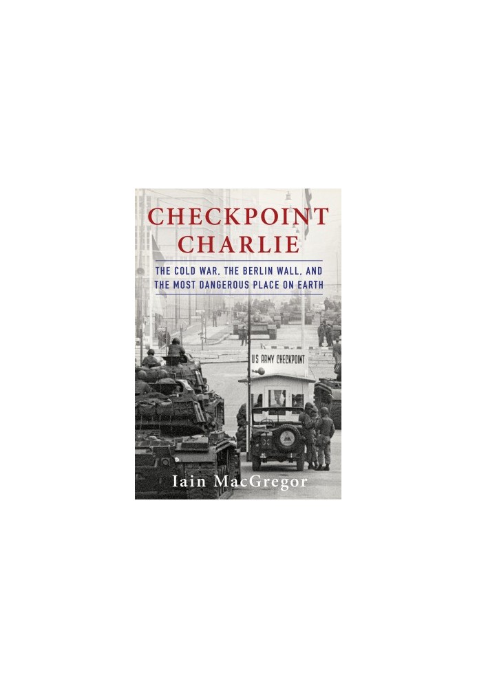 Checkpoint Charlie: The Cold War, The Berlin Wall, and the Most Dangerous Place On Earth